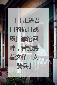 「走进昔日的抗日战场」滹沱河畔，曾驰骋着这样一支骑兵