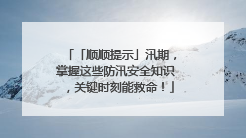 「顺顺提示」汛期，掌握这些防汛安全知识，关键时刻能救命！