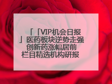 「VIP机会日报」医药板块逆势走强 创新药涨幅居前 栏目精选机构研报 优质公司区间最高涨34.9%