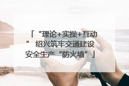 “理论+实操+互动” 绍兴筑牢交通建设安全生产“防火墙”