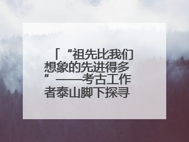 “祖先比我们想象的先进得多”——考古工作者泰山脚下探寻中华文明起源
