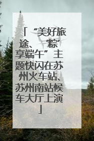 “美好旅途、‘粽’享端午”主题快闪在苏州火车站、苏州南站候车大厅上演