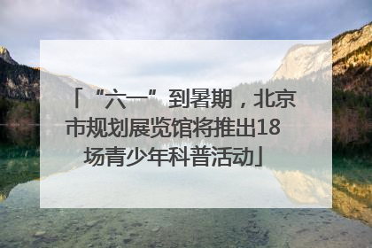 “六一”到暑期，北京市规划展览馆将推出18场青少年科普活动
