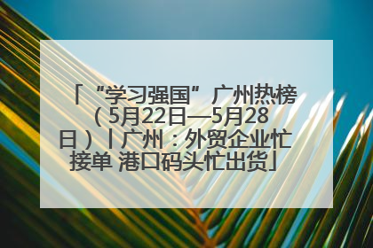“学习强国”广州热榜（5月22日—5月28日）丨广州：外贸企业忙接单 港口码头忙出货