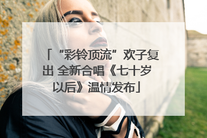 “彩铃顶流”欢子复出 全新合唱《七十岁以后》温情发布