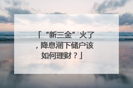 “新三金”火了，降息潮下储户该如何理财？