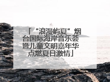 “浪漫屿夏”烟台国际海岸音乐荟暨儿童文明嘉年华点燃夏日激情