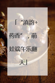 “滇韵+药香”，萌娃端午乐翻天