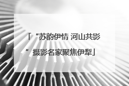 “苏韵伊情 河山共影”摄影名家聚焦伊犁
