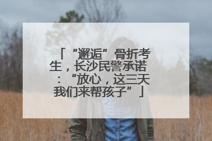 “邂逅”骨折考生，长沙民警承诺：“放心，这三天我们来帮孩子”