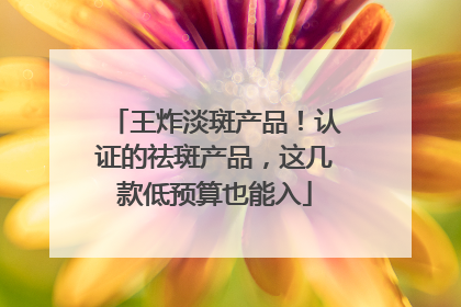 王炸淡斑产品！认证的祛斑产品，这几款低预算也能入