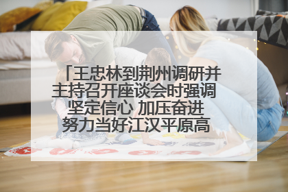 王忠林到荆州调研并主持召开座谈会时强调 坚定信心 加压奋进 努力当好江汉平原高质量发展排头兵