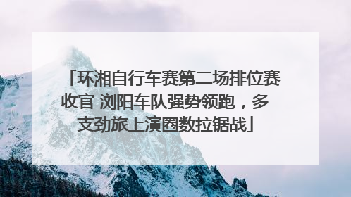 环湘自行车赛第二场排位赛收官 浏阳车队强势领跑，多支劲旅上演圈数拉锯战