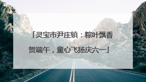 灵宝市尹庄镇：粽叶飘香贺端午，童心飞扬庆六一