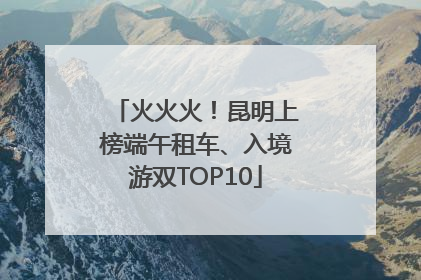 火火火！昆明上榜端午租车、入境游双TOP10