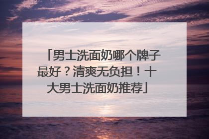 男士洗面奶哪个牌子最好？清爽无负担！十大男士洗面奶推荐