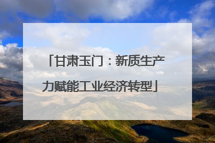 甘肃玉门：新质生产力赋能工业经济转型