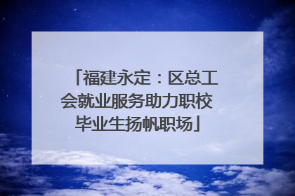 福建永定：区总工会就业服务助力职校毕业生扬帆职场