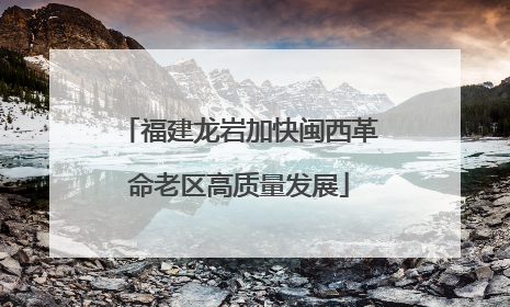 福建龙岩加快闽西革命老区高质量发展