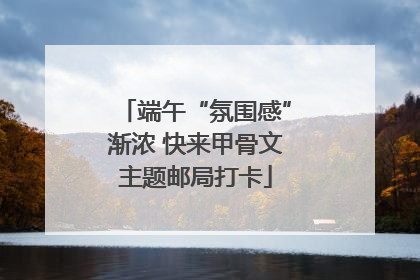 端午“氛围感”渐浓 快来甲骨文主题邮局打卡
