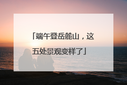 端午登岳麓山，这五处景观变样了