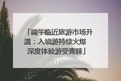 端午临近旅游市场升温：入境游持续火爆 深度体验游受青睐