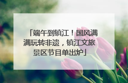 端午到镇江！国风满满玩转非遗，镇江文旅景区节目单出炉