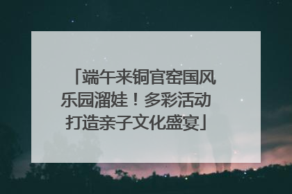 端午来铜官窑国风乐园溜娃！多彩活动打造亲子文化盛宴