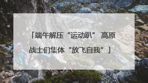 端午解压“运动趴” 高原战士们集体“放飞自我”