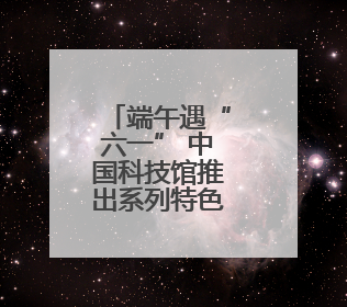 端午遇“六一” 中国科技馆推出系列特色科普活动