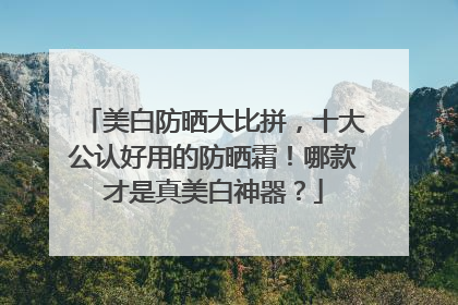 美白防晒大比拼，十大公认好用的防晒霜！哪款才是真美白神器？