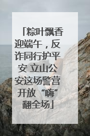 粽叶飘香迎端午，反诈同行护平安 立山公安这场警营开放“嗨”翻全场