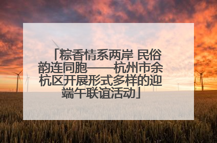 粽香情系两岸 民俗韵连同胞——杭州市余杭区开展形式多样的迎端午联谊活动