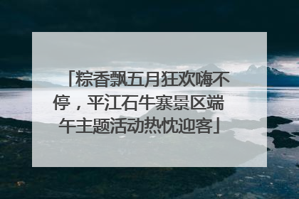 粽香飘五月狂欢嗨不停，平江石牛寨景区端午主题活动热忱迎客