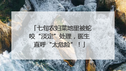 七旬农妇菜地里被蛇咬“淡定”处理，医生直呼“太危险”！