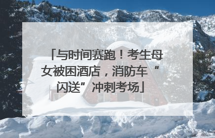 与时间赛跑！考生母女被困酒店，消防车“闪送”冲刺考场