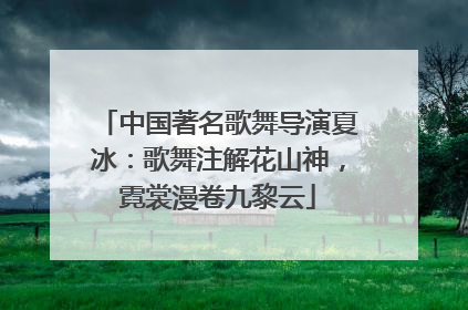 中国著名歌舞导演夏冰：歌舞注解花山神，霓裳漫卷九黎云