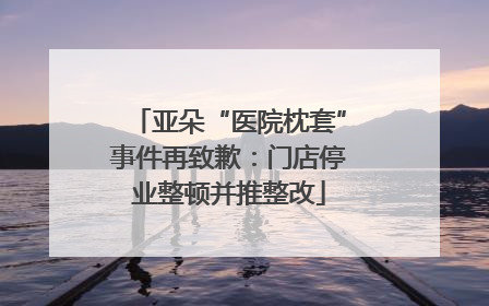 亚朵“医院枕套”事件再致歉：门店停业整顿并推整改