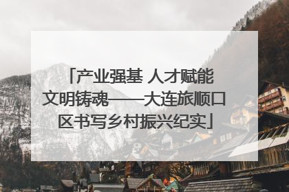 产业强基 人才赋能 文明铸魂——大连旅顺口区书写乡村振兴纪实