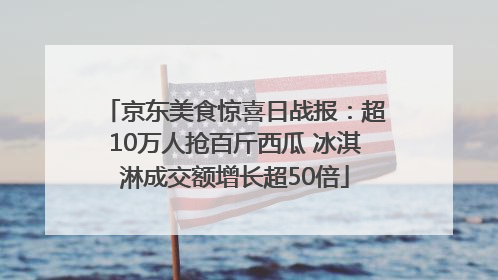京东美食惊喜日战报：超10万人抢百斤西瓜 冰淇淋成交额增长超50倍