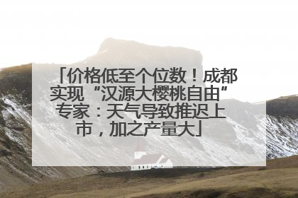 价格低至个位数！成都实现“汉源大樱桃自由” 专家：天气导致推迟上市，加之产量大