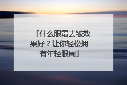 什么眼霜去皱效果好？让你轻松拥有年轻眼周