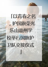 以青春之名，护国旗荣光 乐山嘉州学校举行国旗护卫队交接仪式