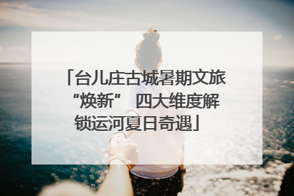 台儿庄古城暑期文旅“焕新” 四大维度解锁运河夏日奇遇