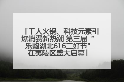 千人火锅、科技元素引爆消费新热潮 第三届“乐购湖北616三好节”在夷陵区盛大启幕