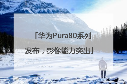 华为Pura80系列发布，影像能力突出