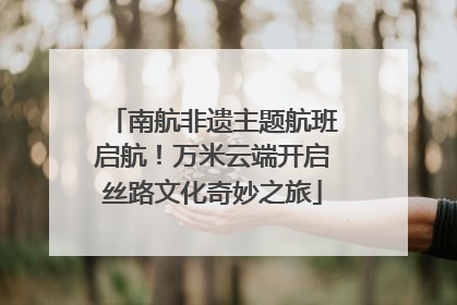 南航非遗主题航班启航！万米云端开启丝路文化奇妙之旅