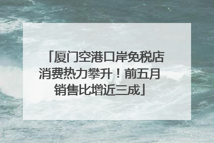 厦门空港口岸免税店消费热力攀升！前五月销售比增近三成