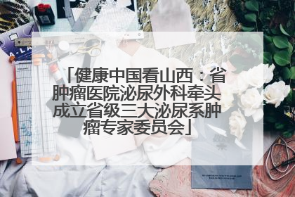 健康中国看山西：省肿瘤医院泌尿外科牵头成立省级三大泌尿系肿瘤专家委员会
