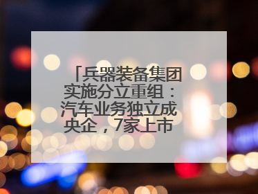 兵器装备集团实施分立重组：汽车业务独立成央企，7家上市公司披露进展